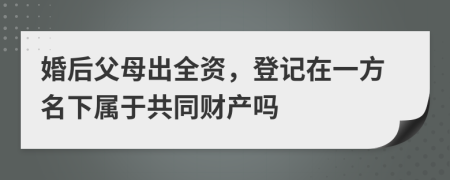 婚后父母出全资，登记在一方名下属于共同财产吗