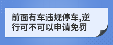 前面有车违规停车,逆行可不可以申请免罚