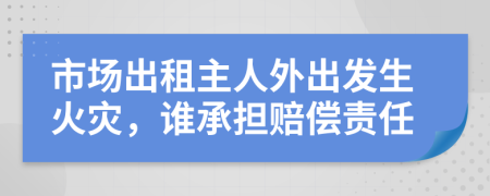 市场出租主人外出发生火灾，谁承担赔偿责任