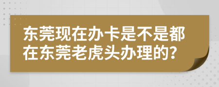 东莞现在办卡是不是都在东莞老虎头办理的？