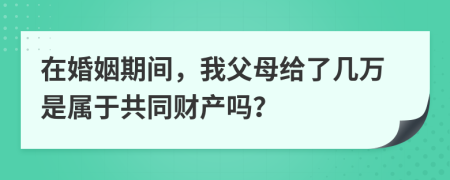 在婚姻期间，我父母给了几万是属于共同财产吗？