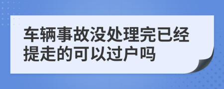 车辆事故没处理完已经提走的可以过户吗