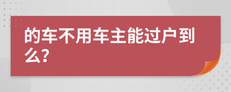 的车不用车主能过户到么？