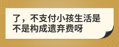 了，不支付小孩生活是不是构成遗弃费呀