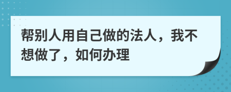 帮别人用自己做的法人，我不想做了，如何办理