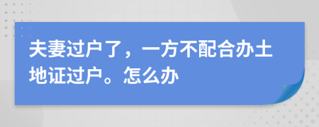 夫妻过户了，一方不配合办土地证过户。怎么办