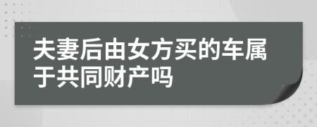 夫妻后由女方买的车属于共同财产吗