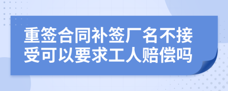 重签合同补签厂名不接受可以要求工人赔偿吗