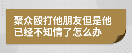 聚众殴打他朋友但是他已经不知情了怎么办