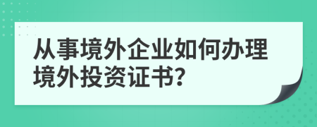 从事境外企业如何办理境外投资证书？