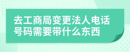 去工商局变更法人电话号码需要带什么东西