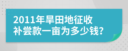 2011年旱田地征收补尝款一亩为多少钱？