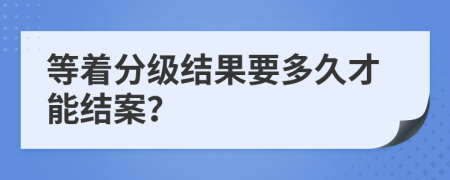 等着分级结果要多久才能结案？