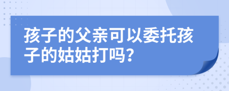 孩子的父亲可以委托孩子的姑姑打吗？