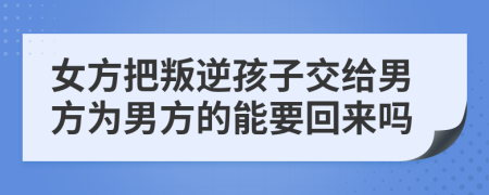 女方把叛逆孩子交给男方为男方的能要回来吗