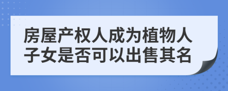 房屋产权人成为植物人子女是否可以出售其名