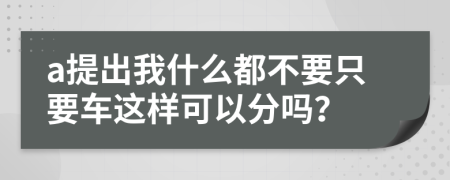 a提出我什么都不要只要车这样可以分吗？