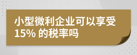 小型微利企业可以享受15% 的税率吗