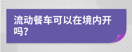 流动餐车可以在境内开吗？