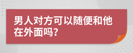 男人对方可以随便和他在外面吗？