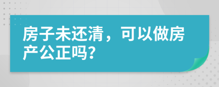 房子未还清，可以做房产公正吗？