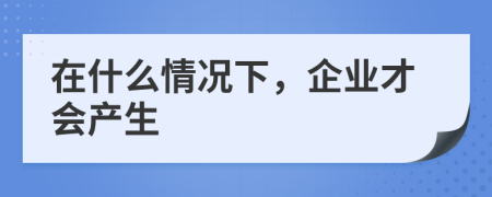 在什么情况下，企业才会产生