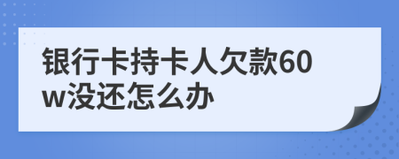 银行卡持卡人欠款60w没还怎么办