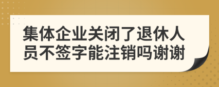 集体企业关闭了退休人员不签字能注销吗谢谢