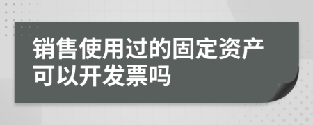 销售使用过的固定资产可以开发票吗