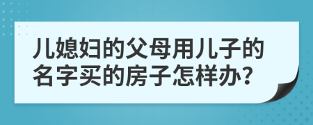 儿媳妇的父母用儿子的名字买的房子怎样办？