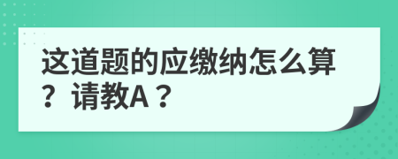 这道题的应缴纳怎么算？请教A？