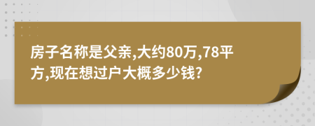 房子名称是父亲,大约80万,78平方,现在想过户大概多少钱?