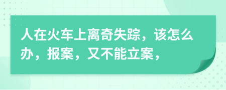 人在火车上离奇失踪，该怎么办，报案，又不能立案，