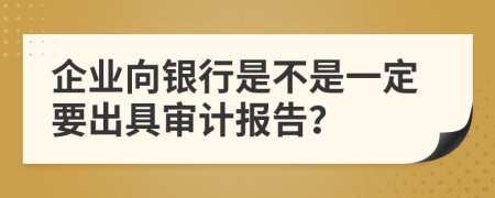 企业向银行是不是一定要出具审计报告？