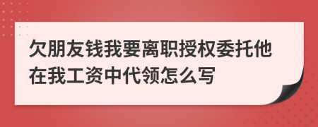 欠朋友钱我要离职授权委托他在我工资中代领怎么写