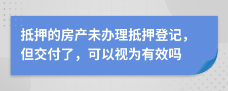 抵押的房产未办理抵押登记，但交付了，可以视为有效吗