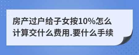 房产过户给子女按10%怎么计算交什么费用.要什么手续