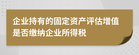 企业持有的固定资产评估增值是否缴纳企业所得税