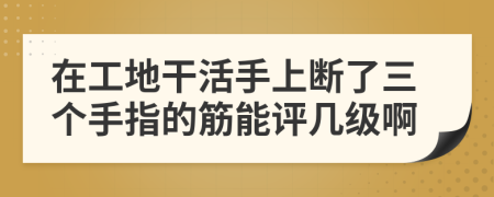 在工地干活手上断了三个手指的筋能评几级啊