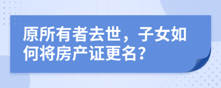 原所有者去世，子女如何将房产证更名？