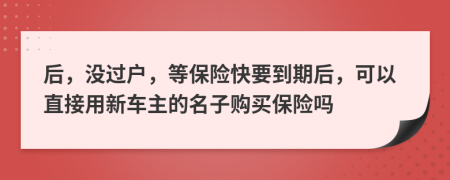 后，没过户，等保险快要到期后，可以直接用新车主的名子购买保险吗