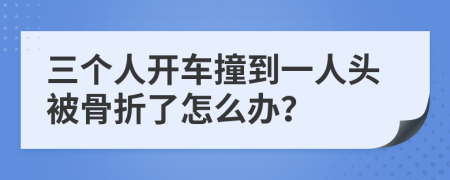 三个人开车撞到一人头被骨折了怎么办？