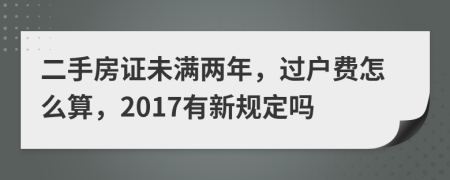 二手房证未满两年，过户费怎么算，2017有新规定吗