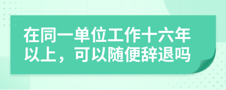 在同一单位工作十六年以上，可以随便辞退吗