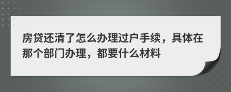 房贷还清了怎么办理过户手续，具体在那个部门办理，都要什么材料