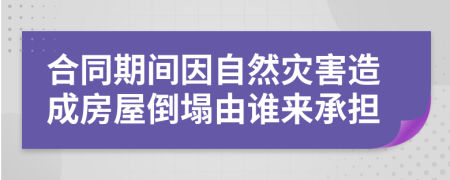 合同期间因自然灾害造成房屋倒塌由谁来承担