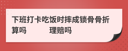 下班打卡吃饭时摔成锁骨骨折算吗　　　理赔吗