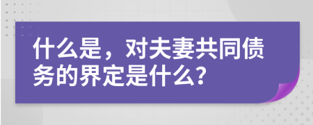 什么是，对夫妻共同债务的界定是什么？