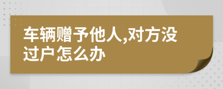 车辆赠予他人,对方没过户怎么办