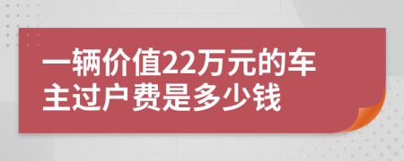 一辆价值22万元的车主过户费是多少钱